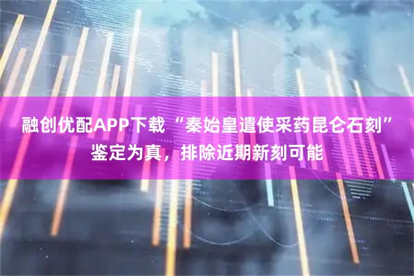 融创优配APP下载 “秦始皇遣使采药昆仑石刻”鉴定为真，排除近期新刻可能