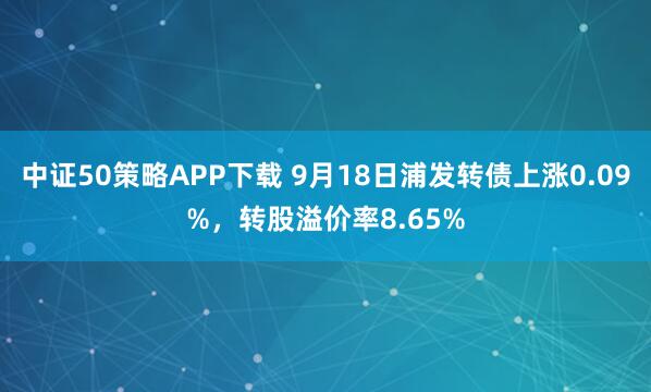 中证50策略APP下载 9月18日浦发转债上涨0.09%，转股溢价率8.65%