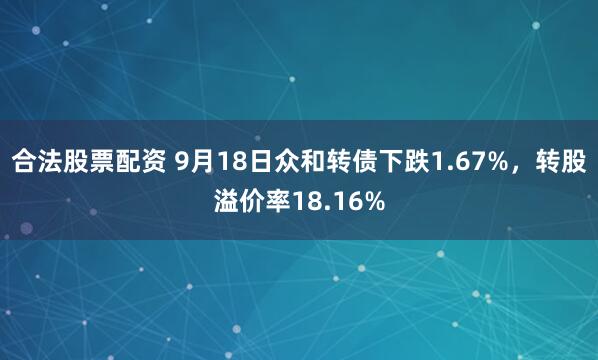 合法股票配资 9月18日众和转债下跌1.67%，转股溢价率18.16%
