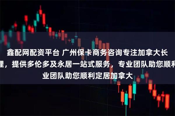 鑫配网配资平台 广州保卡商务咨询专注加拿大长期居住证办理，提供多伦多及永居一站式服务，专业团队助您顺利定居加拿大