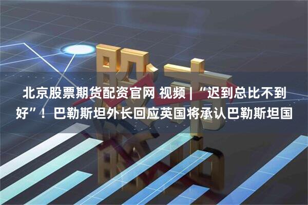 北京股票期货配资官网 视频 | “迟到总比不到好”！巴勒斯坦外长回应英国将承认巴勒斯坦国