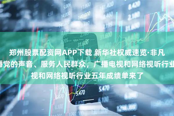 郑州股票配资网APP下载 新华社权威速览·非凡“十四五”丨传播党的声音、服务人民群众，广播电视和网络视听行业五年成绩单来了