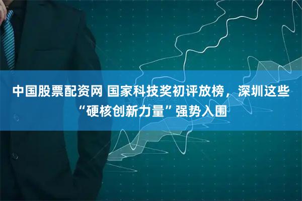 中国股票配资网 国家科技奖初评放榜，深圳这些“硬核创新力量”强势入围