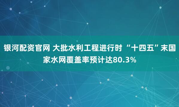 银河配资官网 大批水利工程进行时 “十四五”末国家水网覆盖率预计达80.3%
