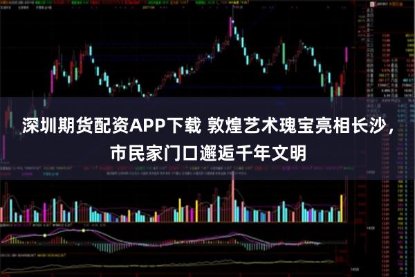 深圳期货配资APP下载 敦煌艺术瑰宝亮相长沙，市民家门口邂逅千年文明