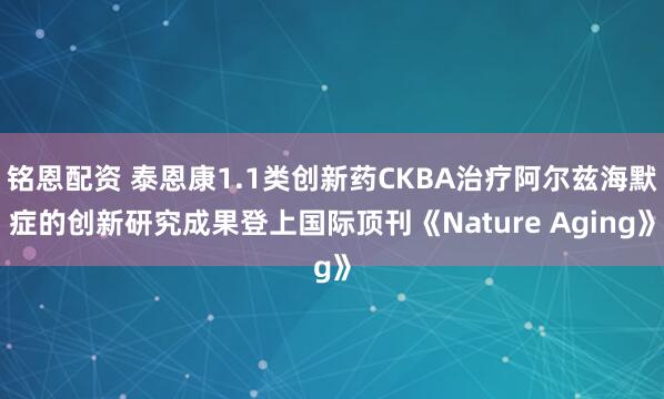 铭恩配资 泰恩康1.1类创新药CKBA治疗阿尔兹海默症的创新研究成果登上国际顶刊《Nature Aging》
