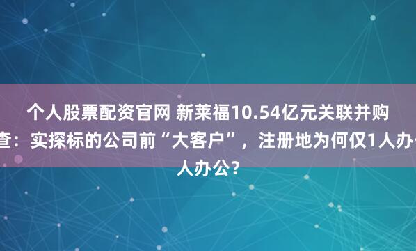 个人股票配资官网 新莱福10.54亿元关联并购调查：实探标的公司前“大客户”，注册地为何仅1人办公？