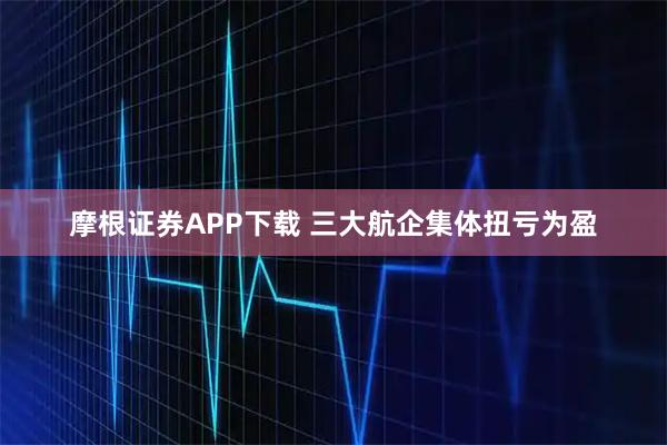 摩根证券APP下载 三大航企集体扭亏为盈