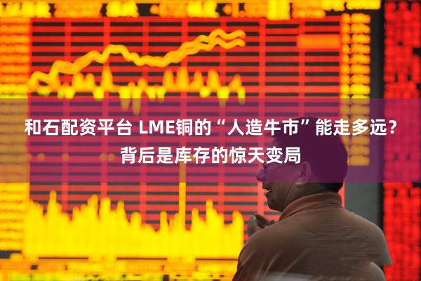 和石配资平台 LME铜的“人造牛市”能走多远？背后是库存的惊天变局