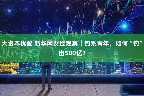 大资本优配 新华网财经观察｜钓系青年，如何“钓”出500亿？