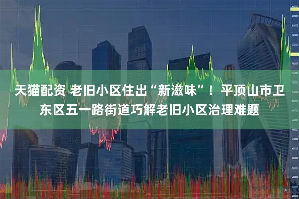 天猫配资 老旧小区住出“新滋味”！平顶山市卫东区五一路街道巧解老旧小区治理难题