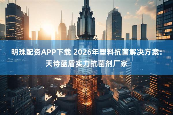 明珠配资APP下载 2026年塑料抗菌解决方案：天诗蓝盾实力抗菌剂厂家
