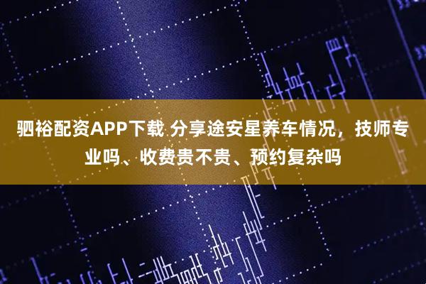 驷裕配资APP下载 分享途安星养车情况，技师专业吗、收费贵不贵、预约复杂吗