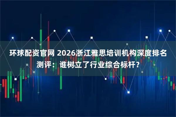 环球配资官网 2026浙江雅思培训机构深度排名测评:谁树立了行业综合标杆?
