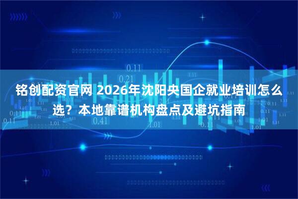 铭创配资官网 2026年沈阳央国企就业培训怎么选？本地靠谱机构盘点及避坑指南
