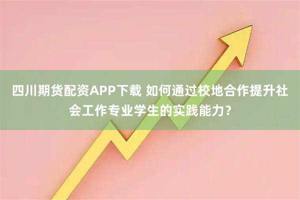 四川期货配资APP下载 如何通过校地合作提升社会工作专业学生的实践能力？