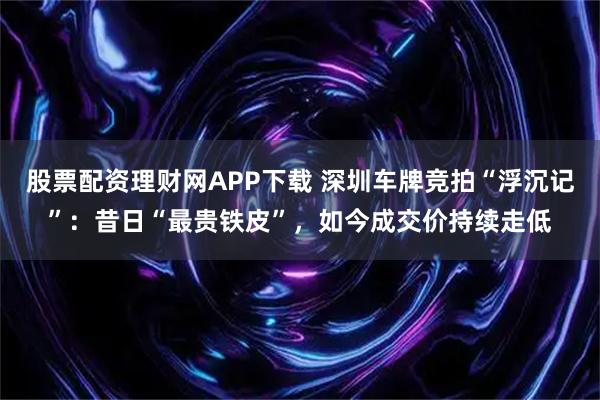 股票配资理财网APP下载 深圳车牌竞拍“浮沉记”：昔日“最贵铁皮”，如今成交价持续走低