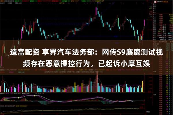 造富配资 享界汽车法务部：网传S9麋鹿测试视频存在恶意操控行为，已起诉小摩互娱
