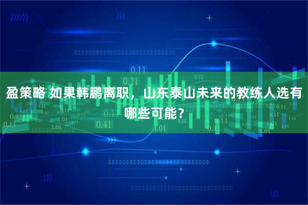 盈策略 如果韩鹏离职，山东泰山未来的教练人选有哪些可能？