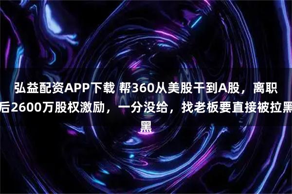 弘益配资APP下载 帮360从美股干到A股,离职后2600万股权激励,一分没给,找老板要直接被拉黑