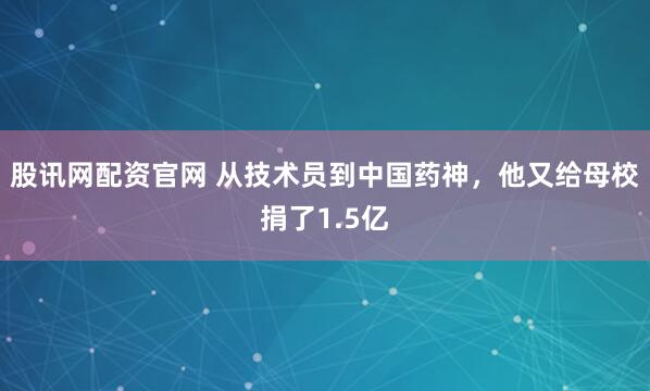 股讯网配资官网 从技术员到中国药神，他又给母校捐了1.5亿