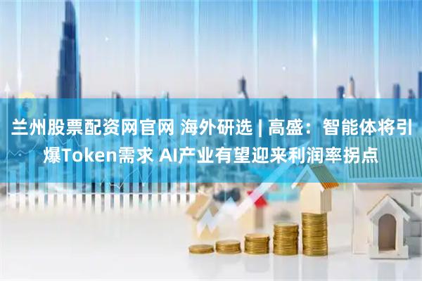 兰州股票配资网官网 海外研选 | 高盛：智能体将引爆Token需求 AI产业有望迎来利润率拐点