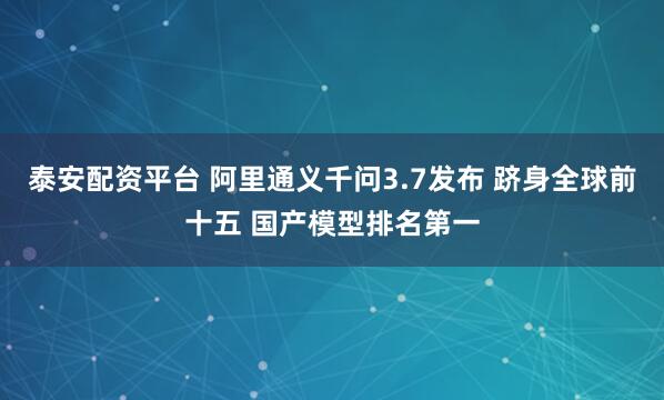 泰安配资平台 阿里通义千问3.7发布 跻身全球前十五 国产模型排名第一