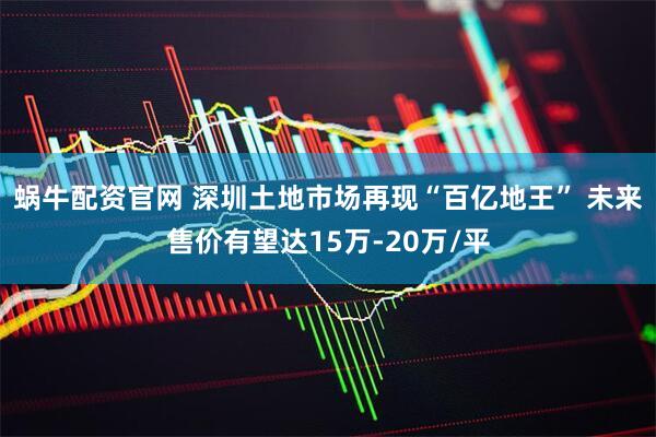 蜗牛配资官网 深圳土地市场再现“百亿地王” 未来售价有望达15万-20万/平