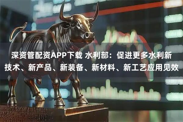 深资管配资APP下载 水利部：促进更多水利新技术、新产品、新装备、新材料、新工艺应用见效