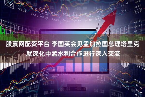 股赢网配资平台 李国英会见孟加拉国总理塔里克 就深化中孟水利合作进行深入交流